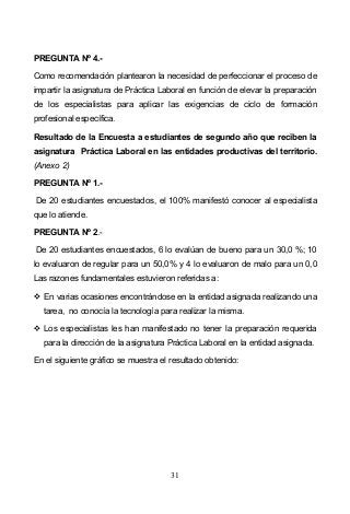 31
PREGUNTA Nº 4.-
Como recomendación plantearon la necesidad de perfeccionar el proceso de
impartir la asignatura de Práctica Laboral en función de elevar la preparación
de los especialistas para aplicar las exigencias de ciclo de formación
profesional específica.
Resultado de la Encuesta a estudiantes de segundo año que reciben la
asignatura Práctica Laboral en las entidades productivas del territorio.
(Anexo 2)
PREGUNTA Nº 1.-
De 20 estudiantes encuestados, el 100% manifestó conocer al especialista
que lo atiende.
PREGUNTA Nº 2.-
De 20 estudiantes encuestados, 6 lo evalúan de bueno para un 30,0 %; 10
lo evaluaron de regular para un 50,0% y 4 lo evaluaron de malo para un 0,0
Las razones fundamentales estuvieron referidas a:
En varias ocasiones encontrándose en la entidad asignada realizando una
tarea, no conocía la tecnología para realizar la misma.
Los especialistas les han manifestado no tener la preparación requerida
para la dirección de la asignatura Práctica Laboral en la entidad asignada.
En el siguiente gráfico se muestra el resultado obtenido:
 
