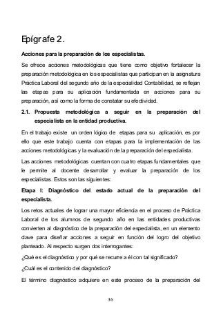 36
EEppííggrraaffee 22..
Acciones para la preparación de los especialistas.
Se ofrece acciones metodológicas que tiene como objetivo fortalecer la
preparación metodológica en los especialistas que participan en la asignatura
Práctica Laboral del segundo año de la especialidad Contabilidad, se reflejan
las etapas para su aplicación fundamentada en acciones para su
preparación, así como la forma de constatar su efectividad.
2.1. Propuesta metodológica a seguir en la preparación del
especialista en la entidad productiva.
En el trabajo existe un orden lógico de etapas para su aplicación, es por
ello que este trabajo cuenta con etapas para la implementación de las
acciones metodológicas y la evaluación de la preparación del especialista.
Las acciones metodológicas cuentan con cuatro etapas fundamentales que
le permite al docente desarrollar y evaluar la preparación de los
especialistas. Estos son las siguientes:
Etapa I: Diagnóstico del estado actual de la preparación del
especialista.
Los retos actuales de lograr una mayor eficiencia en el proceso de Práctica
Laboral de los alumnos de segundo año en las entidades productivas
convierten al diagnóstico de la preparación del especialista, en un elemento
clave para diseñar acciones a seguir en función del logro del objetivo
planteado. Al respecto surgen dos interrogantes:
¿Qué es el diagnóstico y por qué se recurre a él con tal significado?
¿Cuál es el contenido del diagnóstico?
El término diagnóstico adquiere en este proceso de la preparación del
 