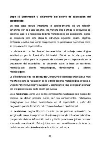 38
Etapa II: Elaboración y tratamiento del diseño de superación del
especialista:
En esta etapa resulta importante el establecimiento de una relación
coherente con la etapa anterior, de manera que permita la propuesta de
acciones para la preparación docente metodológica del especialista, donde
se considera para esta etapa la estructura siguiente: acción, objetivo,
contenido y evaluación, como componentes no personales que tienen como
fin preparar a los especialistas.
La elaboración de las formas fundamentales del trabajo metodológico
establecidas por la Resolución Ministerial 150/10, es la vía que este
investigador utiliza para la propuesta de acciones por su importancia en la
preparación del especialista, se desarrolla sobre la base de reuniones
metodológicas, clases metodológicas, demostrativas y talleres
metodológicos.
La determinación de los objetivos: Constituye el elemento organizativo más
importante para la realización de la acción docente metodológica, precisa la
unidad entre instrucción y educación y aspiraciones que se desean alcanzar
por el especialista en cada acción propuesta.
En el Contenido, como uno de los componentes fundamentales dentro del
proceso, se deben precisar cuáles son los conocimientos, habilidades
pedagógicas que deben desarrollarse en el especialista a partir del
diagnóstico para la formación del Técnico Medio en Contabilidad.
La evaluación, según Scriven consiste en un proceso sistemático de
recogida de datos, incorporados al sistema general de actuación educativa,
que permite obtener información válida y fiable para formar juicios de valor
acerca de una situación. Estos juicios, a su vez, se utilizarán en la toma de
decisiones con el objeto de mejorar la actividad valorada.
 