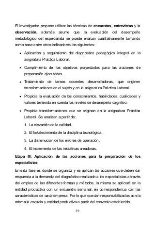 39
El investigador propone utilizar las técnicas de encuestas, entrevistas y la
observación, además asume que la evaluación del desempeño
metodológico del especialista se puede evaluar cualitativamente tomando
como base entre otros indicadores los siguientes:
Aplicación y seguimiento del diagnóstico pedagógico integral en la
asignatura Práctica Laboral.
Cumplimiento de los objetivos proyectados para las acciones de
preparación ejecutadas.
Tratamiento de tareas docentes desarrolladoras, que originen
transformaciones en el sujeto y en la asignatura Práctica Laboral.
Propicia la evaluación de los conocimientos, habilidades, cualidades y
valores teniendo en cuenta los niveles de desempeño cognitivo.
Propicia transformaciones que se originan en la asignatura Práctica
Laboral. Se analizan a partir de:
1. La elevación de la calidad.
2. El fortalecimiento de la disciplina tecnológica.
3. La disminución de los errores de operación.
4. El incremento de las iniciativas creadoras.
Etapa III: Aplicación de las acciones para la preparación de los
especialistas:
En esta fase es donde se organiza y se aplican las acciones que deben dar
respuesta a la demanda del diagnóstico realizado a los especialistas a través
del empleo de las diferentes formas y métodos, la misma se aplicará en la
entidad productiva con un encuentro semanal, en correspondencia con las
características de cada empresa. Por lo que quedan responsabilizados con la
misma la escuela y entidad productiva a partir del convenio establecido.
 