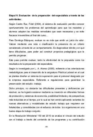 40
Etapa IV. Evaluación de la preparación del especialista a través de las
actividades:
Según Castro Ruz, Fidel (2004), el sistema de evaluación permite conocer
oportunamente los problemas del aprendizaje para que los maestros y
alumnos adopten las medidas remediales que sean necesarias y se evite
fracasos irreversibles al final del curso
Para Domingo Blázquez, evaluar no es más que emitir un juicio de valor.
Valorar mediante una nota o clasificación la presencia de un criterio
considerado a través de un comportamiento. Es diagnosticar dónde y en qué
tiene dificultades, para poder así construir proyectos pedagógicos que le
permita progresar.
Este paso permite evaluar, tanto la efectividad de la propuesta como los
resultados de la preparación del especialista.
Según lo investigado por L. A. Alonso (2005), referente a las orientaciones
metodológicas para el desarrollo de la asignatura Práctica Laboral en el cual
se plantea diseñar un sistema de superación para el personal designado por
la empresa especialista. Referente a regulaciones para garantizar la
preservación del estudio trabajo.
Dicho principio, no obstante las dificultades presentes y deficiencias por
resolver, se ha logrado sostener mediante su inserción en diferentes formas
de producción y sistemas de economía, posibilidad limitada y de perspectivas
más reducidas en el tiempo, por lo cual se han venido aplicando variantes de
nuevas alternativas y modalidades de estudio trabajo que requieren ser
fortalecidas y consolidadas con el esfuerzo de todos los organismos en una
buena etapa de trabajo conjunto.
En la Resolución Ministerial 150 del 2010 se analiza el vínculo del estudio
con el trabajo a través del contenido de los programas y su contribución
 