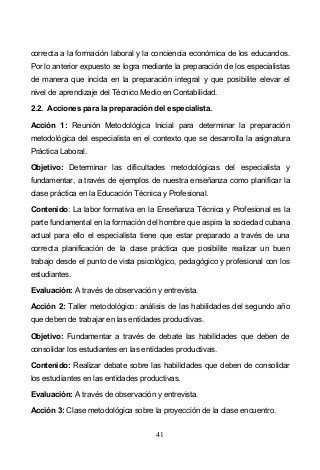 41
correcta a la formación laboral y la conciencia económica de los educandos.
Por lo anterior expuesto se logra mediante la preparación de los especialistas
de manera que incida en la preparación integral y que posibilite elevar el
nivel de aprendizaje del Técnico Medio en Contabilidad.
2.2. Acciones para la preparación del especialista.
Acción 1: Reunión Metodológica Inicial para determinar la preparación
metodológica del especialista en el contexto que se desarrolla la asignatura
Práctica Laboral.
Objetivo: Determinar las dificultades metodológicas del especialista y
fundamentar, a través de ejemplos de nuestra enseñanza como planificar la
clase práctica en la Educación Técnica y Profesional.
Contenido: La labor formativa en la Enseñanza Técnica y Profesional es la
parte fundamental en la formación del hombre que aspira la sociedad cubana
actual para ello el especialista tiene que estar preparado a través de una
correcta planificación de la clase práctica que posibilite realizar un buen
trabajo desde el punto de vista psicológico, pedagógico y profesional con los
estudiantes.
Evaluación: A través de observación y entrevista.
Acción 2: Taller metodológico: análisis de las habilidades del segundo año
que deben de trabajar en las entidades productivas.
Objetivo: Fundamentar a través de debate las habilidades que deben de
consolidar los estudiantes en las entidades productivas.
Contenido: Realizar debate sobre las habilidades que deben de consolidar
los estudiantes en las entidades productivas.
Evaluación: A través de observación y entrevista.
Acción 3: Clase metodológica sobre la proyección de la clase encuentro.
 