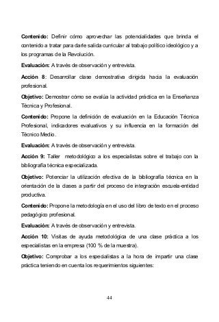 44
Contenido: Definir cómo aprovechar las potencialidades que brinda el
contenido a tratar para darle salida curricular al trabajo político ideológico y a
los programas de la Revolución.
Evaluación: A través de observación y entrevista.
Acción 8: Desarrollar clase demostrativa dirigida hacia la evaluación
profesional.
Objetivo: Demostrar cómo se evalúa la actividad práctica en la Enseñanza
Técnica y Profesional.
Contenido: Propone la definición de evaluación en la Educación Técnica
Profesional, indicadores evaluativos y su influencia en la formación del
Técnico Medio.
Evaluación: A través de observación y entrevista.
Acción 9: Taller metodológico a los especialistas sobre el trabajo con la
bibliografía técnica especializada.
Objetivo: Potenciar la utilización efectiva de la bibliografía técnica en la
orientación de la clases a partir del proceso de integración escuela-entidad
productiva.
Contenido: Propone la metodología en el uso del libro de texto en el proceso
pedagógico profesional.
Evaluación: A través de observación y entrevista.
Acción 10: Visitas de ayuda metodológica de una clase práctica a los
especialistas en la empresa (100 % de la muestra).
Objetivo: Comprobar a los especialistas a la hora de impartir una clase
práctica teniendo en cuenta los requerimientos siguientes:
 