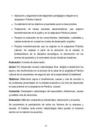 45
Aplicación y seguimiento del diagnóstico pedagógico integral en la
asignatura Práctica Laboral.
Cumplimiento de los objetivos proyectados para la clase práctica.
Tratamiento de tareas docentes desarrolladoras, que originen
transformaciones en el sujeto y en la asignatura Práctica Laboral.
Propicia la evaluación de los conocimientos, habilidades, cualidades y
valores teniendo en cuenta los niveles de desempeño cognitivo.
Propicia transformaciones que se originan en la asignatura Práctica
Laboral. Se analizan a partir de la elevación de la calidad, el
fortalecimiento de la disciplina tecnológica, la disminución de los
errores de operación y el incremento de las iniciativas creadoras.
Evaluación: A través de observación.
Acción 11: Desarrollar reunión metodológica final dirigida a determinar los
logros y las insuficiencias en el proceso de la clase de la asignatura Práctica
Laboral de los estudiantes de segundo año de la especialidad Contabilidad.
Objetivos: Determinar logros e insuficiencias, causas y vías de solución a
los problemas presentados en la entidad productiva a la hora de desarrollar
la clase práctica en la asignatura de Práctica Laboral.
Contenido: Desempeño metodológico del especialista, deficiencias, causas
y posibles vías de soluciones.
Evaluación: Métodos comparativos elementales, observación y encuesta.
Se recomienda la participación de todos los factores de la empresa y
escuela. Al finalizar cada acción metodológica debe quedar la memoria
escrita con la relación de acuerdos.
 