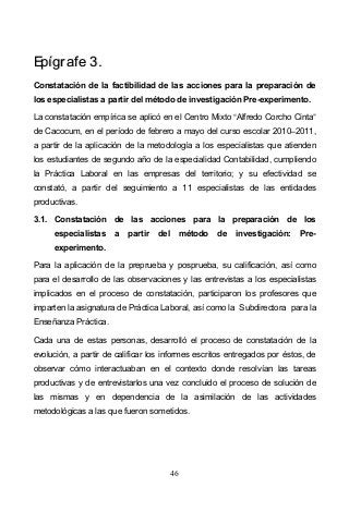 46
EEppííggrraaffee 33..
Constatación de la factibilidad de las acciones para la preparación de
los especialistas a partir del método de investigación Pre-experimento.
La constatación empírica se aplicó en el Centro Mixto Alfredo Corcho Cinta
de Cacocum, en el período de febrero a mayo del curso escolar 2010 2011,
a partir de la aplicación de la metodología a los especialistas que atienden
los estudiantes de segundo año de la especialidad Contabilidad, cumpliendo
la Práctica Laboral en las empresas del territorio; y su efectividad se
constató, a partir del seguimiento a 11 especialistas de las entidades
productivas.
3.1. Constatación de las acciones para la preparación de los
especialistas a partir del método de investigación: Pre-
experimento.
Para la aplicación de la preprueba y posprueba, su calificación, así como
para el desarrollo de las observaciones y las entrevistas a los especialistas
implicados en el proceso de constatación, participaron los profesores que
imparten la asignatura de Práctica Laboral, así como la Subdirectora para la
Enseñanza Práctica.
Cada una de estas personas, desarrolló el proceso de constatación de la
evolución, a partir de calificar los informes escritos entregados por éstos, de
observar cómo interactuaban en el contexto donde resolvían las tareas
productivas y de entrevistarlos una vez concluido el proceso de solución de
las mismas y en dependencia de la asimilación de las actividades
metodológicas a las que fueron sometidos.
 
