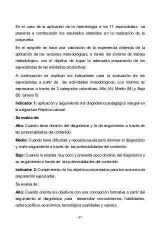 47
En el caso de la aplicación de la metodología a los 11 especialistas se
presenta a continuación los resultados obtenidos en la realización de la
posprueba.
En el epígrafe se hace una valoración de la experiencia obtenida de la
aplicación de las acciones metodológicas, a través del sistema de trabajo
metodológico, con el objetivo de lograr la adecuada preparación de los
especialistas de las entidades productivas.
A continuación se explican los indicadores para la evaluación de los
especialistas a partir de las actividades metodológicas. Los mismos se
expresaron a través de 3 categorías valorativas: Alto (A), Medio (M) y Bajo
(B): (anexo 5)
Indicador 1: aplicación y seguimiento del diagnóstico pedagógico integral en
la asignatura Práctica Laboral.
Se evalúa de:
Alto: Cuando tiene dominio del diagnóstico y le da seguimiento a través de
las potencialidades del contenido.
Medio: Cuando tiene dificultad y necesita ayuda para dominar el diagnóstico
y darle seguimiento a través de las potencialidades del contenido.
Bajo: Cuando lo emplea muy poco y presenta poco dominio del diagnóstico y
su seguimiento a través de las potencialidades del contenido.
Indicador 2: Cumplimiento de los objetivos proyectados para las acciones de
preparación ejecutadas.
Se evalúa de:
Alto: Cuando orienta los objetivos con una concepción formativa a partir del
seguimiento al diagnóstico para desarrollar conocimientos, habilidades,
cultura política, económica, tecnológica cualidades y valores.
 
