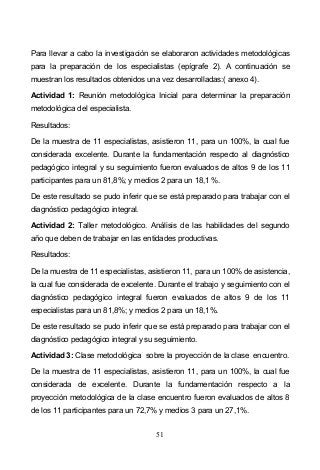 51
Para llevar a cabo la investigación se elaboraron actividades metodológicas
para la preparación de los especialistas (epígrafe 2). A continuación se
muestran los resultados obtenidos una vez desarrolladas:( anexo 4).
Actividad 1: Reunión metodológica Inicial para determinar la preparación
metodológica del especialista.
Resultados:
De la muestra de 11 especialistas, asistieron 11, para un 100%, la cual fue
considerada excelente. Durante la fundamentación respecto al diagnóstico
pedagógico integral y su seguimiento fueron evaluados de altos 9 de los 11
participantes para un 81,8%; y medios 2 para un 18,1 %.
De este resultado se pudo inferir que se está preparado para trabajar con el
diagnóstico pedagógico integral.
Actividad 2: Taller metodológico. Análisis de las habilidades del segundo
año que deben de trabajar en las entidades productivas.
Resultados:
De la muestra de 11 especialistas, asistieron 11, para un 100% de asistencia,
la cual fue considerada de excelente. Durante el trabajo y seguimiento con el
diagnóstico pedagógico integral fueron evaluados de altos 9 de los 11
especialistas para un 81,8%; y medios 2 para un 18,1%.
De este resultado se pudo inferir que se está preparado para trabajar con el
diagnóstico pedagógico integral y su seguimiento.
Actividad 3: Clase metodológica sobre la proyección de la clase encuentro.
De la muestra de 11 especialistas, asistieron 11, para un 100%, la cual fue
considerada de excelente. Durante la fundamentación respecto a la
proyección metodológica de la clase encuentro fueron evaluados de altos 8
de los 11 participantes para un 72,7% y medios 3 para un 27,1%.
 