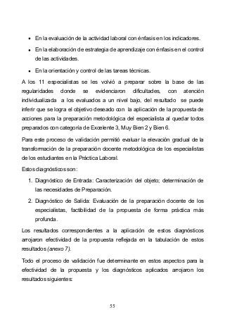 55
En la evaluación de la actividad laboral con énfasis en los indicadores.
En la elaboración de estrategia de aprendizaje con énfasis en el control
de las actividades.
En la orientación y control de las tareas técnicas.
A los 11 especialistas se les volvió a preparar sobre la base de las
regularidades donde se evidenciaron dificultades, con atención
individualizada a los evaluados a un nivel bajo, del resultado se puede
inferir que se logra el objetivo deseado con la aplicación de la propuesta de
acciones para la preparación metodológica del especialista al quedar todos
preparados con categoría de Excelente 3, Muy Bien 2 y Bien 6.
Para este proceso de validación permitió evaluar la elevación gradual de la
transformación de la preparación docente metodológica de los especialistas
de los estudiantes en la Práctica Laboral.
Estos diagnósticos son:
1. Diagnóstico de Entrada: Caracterización del objeto; determinación de
las necesidades de Preparación.
2. Diagnóstico de Salida: Evaluación de la preparación docente de los
especialistas, factibilidad de la propuesta de forma práctica más
profunda.
Los resultados correspondientes a la aplicación de estos diagnósticos
arrojaron efectividad de la propuesta reflejada en la tabulación de estos
resultados (anexo 7).
Todo el proceso de validación fue determinante en estos aspectos para la
efectividad de la propuesta y los diagnósticos aplicados arrojaron los
resultados siguientes:
 