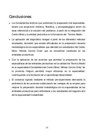 58
CCoonncclluussiioonneess
Los fundamentos teóricos que evidencian la preparación del especialista,
desde una proyección histórica, filosófica, y psicopedagógica sirven de
base referencial a la solución del problema, a partir de la integración del
Centro Mixto y la entidad productiva en la formación del Técnico Medio.
La aplicación del diagnóstico integral a partir de los diferentes métodos
empleados, demostró que existen dificultades en la preparación docente
metodológica de los especialistas que atienden los estudiantes del Centro
Mixto Alfredo Corcho Cinta que se encuentran insertados en las
entidades productivas.
Con la aplicación de las acciones que permitan la preparación de los
especialistas de las entidades productivas en la calidad del Técnico Medio
en la especialidad Contabilidad del Centro Mixto Alfredo Corcho Cinta de
la provincia Holguín permitirá mayor eficiencia en la especialidad,
contribuyendo a la formación de un aprendizaje desarrollador.
El consenso logrado mediante el método pre-experimento demuestra la
pertinencia de las acciones evidenciando las ventajas de su empleo para
mejorar la preparación docente metodológica de los especialistas de las
entidades productivas para enfrentarse a los estudiantes del segundo año
del la especialidad Contabilidad.
 