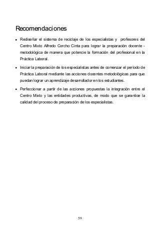 59
RReeccoommeennddaacciioonneess
Rediseñar el sistema de reciclaje de los especialistas y profesores del
Centro Mixto Alfredo Corcho Cinta para lograr la preparación docente -
metodológica de manera que potencie la formación del profesional en la
Práctica Laboral.
Iniciar la preparación de los especialistas antes de comenzar el período de
Práctica Laboral mediante las acciones docentes metodológicas para que
puedan lograr un aprendizaje desarrollador en los estudiantes.
Perfeccionar a partir de las acciones propuestas la integración entre el
Centro Mixto y las entidades productivas, de modo que se garantice la
calidad del proceso de preparación de los especialistas.
 