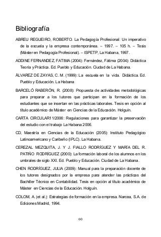 60
BBiibblliiooggrraaffííaa
ABREU REGUEIRO, ROBERTO. La Pedagogía Profesional: Un imperativo
de la escuela y la empresa contemporánea. 1997. 105 h. Tesis
(Máster en Pedagogía Profesional). ISPETP, La Habana, 1997.
ADDINE FERNANDEZ, FATIMA (2004): Fernández, Fátima (2004): Didáctica
Teoría y Práctica. Ed. Pueblo y Educación. Ciudad de La Habana.
ÁLVAREZ DE ZAYAS, C. M. (1999): La escuela en la vida. Didáctica. Ed.
Pueblo y Educación. La Habana
BARCELÓ RABERÓN, R. (2008): Propuesta de actividades metodológicas
para preparar a los tutores que participan en la formación de los
estudiantes que se insertan en las prácticas laborales. Tesis en opción al
título académico de Máster en Ciencias de la Educación. Holguín.
CARTA CIRCULAR11/2006: Regulaciones para garantizar la preservación
del estudio con el trabajo La Habana 2006.
CD, Maestría en Ciencias de la Educación (2005): Instituto Pedagógico
Latinoamericano y Caribeño (IPLC). La Habana.
CEREZAL MEZQUITA, J. Y J. FIALLO RODRÍGUEZ Y MARÍA DEL R.
PATIÑO RODRÍGUEZ (2000): La formación laboral de los alumnos en los
umbrales de siglo XXI. Ed. Pueblo y Educación. Ciudad de La Habana.
CHEN RODRÍGUEZ, JULIA (2009): Manual para la preparación docente de
los tutores designados por la empresa para atender las prácticas del
Bachiller Técnico en Contabilidad. Tesis en opción al título académico de
Máster en Ciencias de la Educación. Holguín.
COLOM, A. et al. : Estrategias de formación en la empresa. Narcea, S.A. de
Ediciones Madrid, 1994.
 
