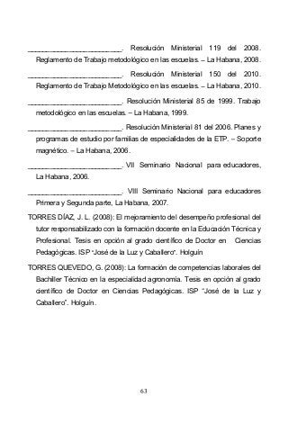 63
_________________________. Resolución Ministerial 119 del 2008.
Reglamento de Trabajo metodológico en las escuelas. La Habana, 2008.
_________________________. Resolución Ministerial 150 del 2010.
Reglamento de Trabajo Metodológico en las escuelas. La Habana, 2010.
_________________________. Resolución Ministerial 85 de 1999. Trabajo
metodológico en las escuelas. La Habana, 1999.
_________________________. Resolución Ministerial 81 del 2006. Planes y
programas de estudio por familias de especialidades de la ETP. Soporte
magnético. La Habana, 2006.
_________________________. VII Seminario Nacional para educadores,
La Habana, 2006.
_________________________. VIII Seminario Nacional para educadores
Primera y Segunda parte, La Habana, 2007.
TORRES DÍAZ, J. L. (2008): El mejoramiento del desempeño profesional del
tutor responsabilizado con la formación docente en la Educación Técnica y
Profesional. Tesis en opción al grado científico de Doctor en Ciencias
Pedagógicas. ISP José de la Luz y Caballero . Holguín
TORRES QUEVEDO, G. (2008): La formación de competencias laborales del
Bachiller Técnico en la especialidad agronomía. Tesis en opción al grado
científico de Doctor en Ciencias Pedagógicas. ISP José de la Luz y
Caballero . Holguín.
 