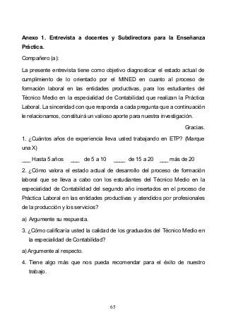 65
Anexo 1. Entrevista a docentes y Subdirectora para la Enseñanza
Práctica.
Compañero (a):
La presente entrevista tiene como objetivo diagnosticar el estado actual de
cumplimiento de lo orientado por el MINED en cuanto al proceso de
formación laboral en las entidades productivas, para los estudiantes del
Técnico Medio en la especialidad de Contabilidad que realizan la Práctica
Laboral. La sinceridad con que responda a cada pregunta que a continuación
le relacionamos, constituirá un valioso aporte para nuestra investigación.
Gracias.
1. ¿Cuántos años de experiencia lleva usted trabajando en ETP? (Marque
una X)
___ Hasta 5 años ___ de 5 a 10 ____ de 15 a 20 ___ más de 20
2. ¿Cómo valora el estado actual de desarrollo del proceso de formación
laboral que se lleva a cabo con los estudiantes del Técnico Medio en la
especialidad de Contabilidad del segundo año insertados en el proceso de
Práctica Laboral en las entidades productivas y atendidos por profesionales
de la producción y los servicios?
a) Argumente su respuesta.
3. ¿Cómo calificaría usted la calidad de los graduados del Técnico Medio en
la especialidad de Contabilidad?
a) Argumente al respecto.
4. Tiene algo más que nos pueda recomendar para el éxito de nuestro
trabajo.
 