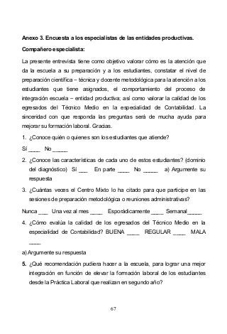67
Anexo 3. Encuesta a los especialistas de las entidades productivas.
Compañero especialista:
La presente entrevista tiene como objetivo valorar cómo es la atención que
da la escuela a su preparación y a los estudiantes, constatar el nivel de
preparación científica técnica y docente metodológica para la atención a los
estudiantes que tiene asignados, el comportamiento del proceso de
integración escuela entidad productiva; así como valorar la calidad de los
egresados del Técnico Medio en la especialidad de Contabilidad. La
sinceridad con que responda las preguntas será de mucha ayuda para
mejorar su formación laboral. Gracias.
1. ¿Conoce quién o quienes son los estudiantes que atiende?
Sí ____ No _____
2. ¿Conoce las características de cada uno de estos estudiantes? (dominio
del diagnóstico) Sí ___ En parte ____ No _____ a) Argumente su
respuesta
3. ¿Cuántas veces el Centro Mixto lo ha citado para que participe en las
sesiones de preparación metodológica o reuniones administrativas?
Nunca ___ Una vez al mes ____ Esporádicamente ____ Semanal_____
4. ¿Cómo evalúa la calidad de los egresados del Técnico Medio en la
especialidad de Contabilidad? BUENA ____ REGULAR ____ MALA
____
a) Argumente su respuesta
5. ¿Qué recomendación pudiera hacer a la escuela, para lograr una mejor
integración en función de elevar la formación laboral de los estudiantes
desde la Práctica Laboral que realizan en segundo año?
 