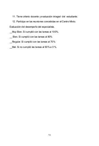72
11. Tiene criterio docente y evaluación integral del estudiante.
12. Participa en las reuniones concebidas en el Centro Mixto.
Evaluación del desempeño del especialista.
__Muy Bien. Si cumplió con las tareas al 100%.
__ Bien. Si cumplió con las tareas al 80%
__Regular. Si cumplió con las tareas al 70%
__Mal. Si no cumplió las tareas al 60% a 0 %.
 