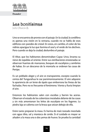 Ecuador



Las bonitísimas
Julio Pazos B.


Uno se encuentra de pronto con el paisaje. En la ciudad, la cordillera
es apenas una visión en la ventana, cuando no se habla de esos
edificios con paredes de cristal. En estos, en cambio, el color de los
vidrios apacigua la luz que ilumina el azul y el verde de los declives.
Pero cuando se deja la ciudad, deslumbra el paisaje.

El Altar, que los habitantes denominaban Capac Urco, levanta su
nieve de espaldas al oriente. Entre sus estribaciones erosionadas se
observan huertos de manzanos, bosques de eucaliptos y sembríos
de habas. En un descanso de la montaña se ordenan las casas de
Penipe.

Es un poblado alegre y el aire es transparente, excepto cuando la
ceniza del Tungurahua le cae parsimoniosamente. El aire adquiere
la apariencia de un lente de ópalo que emborrona las líneas de las
fachadas. Pero no es frecuente el fenómeno. Viento y lluvia limpian
el aire.

Entonces los habitantes salen con escobas y barren las aceras.
Observan el estado de los cobertizos instalados delante de las casas
y sin más amontonan los leños de eucalipto en los fogones. La
piedra laja se calienta con la brasa que atizan debajo de ella.

Entre tanto preparan la masa. Es harina de maíz tostado mezclada
con agua tibia, sal y manteca de cerdo. Si el cuidado es mayor se
añaden a la masa una o dos yemas de huevo. Se prueba la cantidad



                                  74
 