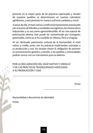 126
presente en la mayor parte de las prácticas espirituales y rituales
de nuestros pueblos; es determinante en nuestro calendario
agrofestivo, y está presente en nuestra culinaria cotidiana y ritual.
A pesar de ello, el maíz nativo y criollo está fuertemente amenazado
porelavancedehíbridosyvariedadestransgénicas,losmonocultivo
industriales y su uso como agrocombustible. Al ser una especie de
polinización abierta, éste puede ser contaminado por transgenes
patentados, como ya se ha sucedido en México, Perú y Uruguay.
Al ser declarado patrimonio cultural de la humanidad, el maíz
nativo y criollo, junto con las prácticas tradicionales asociadas a
su producción y uso, los estados tienen la obligación de prevenir
su contaminación genética y erosión, y los pueblos y comunidades
podrán contar con un instrumento para su defensa.
POR LA DECLARACIÓN DEL MAÍZ NATIVO Y CRIOLLO
Y DE LAS PRÁCTICAS TRADICIONALES ASOCIADAS
A SU PRODUCCIÓN Y USO
___________________________________________________
Firma
____________________________
Nacionalidad y documento de identidad
Fecha:
 
