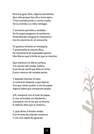 25
Pero hay ¡gran Dios ¡ algunos petulantes,
Que sólo porque han ido a tierra ajena
Y han comido jamón y carnes crudas,
De su comida y su niñez reniegan.
Y escritores parciales y vendidos
De las papas pregonan la excelencia,
Pretendiendo menguar la mazamorra,
Con la calumnia vil, sin conocerla.
Yo quisiera mirarlos en Antioquia,
Y presentarles la totuma llena,
De mazamorra de esponjados granos,
Más blanco que la leche en que se mezclan;
Que metieran en ella la cuchara,
Y la sacaran del manjar repleta,
Cual isla de marfil que flota en leche,
Como mazorca de nevadas perlas.
Y dejando chorrear el claro
La comieran después, y que dijeran,
Si es que tienen pudor, si con las papas
Alguno habrá que compararla pueda.
¡Oh, comparar con el maíz las papas,
es una atrocidad, una blasfemia ¡
¡Comparar con el rey que se levanta
la ridícula chiza que se entierra ¡
Y ¿qué dirían si frisoles verdes
Con el mote de chócolo comieran,
Y con una tajada de aguacate
 