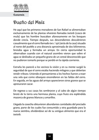 56
Guatemala
Dueño del Maíz
	
He aquí que los primeros moradores de San Rafael se alimentaban
exclusivamente de las plantas silvestres llamadas txetxib (casco de
mula) que los hombre buscaban afanosamente en los bosques
donde crecía. Tiempo después, sus descendientes descubrieron
casualmente que el cerro llamado txe c´ojá (atrás de la casa) situado
al norte del pueblo a una distancia aproximada de dos kilómetros;
brotaba agua y formaba un arroyo. En cierta oportunidad la
observaban cuando con el natural asombro vieron que sobre el
agua se deslizaba un pequeño grano de un cereal desconocido que
no pudieron tomarlo porque se perdió en la rápida corriente.
Extraña les pareció a los vecinos la visión y en su mente surgió la
seguridad de que el cerro estaba haciendo milagros y que deberían
rendir tributo. Uniendo el pensamiento a los hechos fueron a traer
una vela que como obsequio encendieron en las faldas del cerro.
En seguida, en las aguas del arroyo aparecieron otros granos que se
apresuraron sacar.
De regreso a sus casas los sembraron y al cabo de algún tiempo
brotó de la tierra una hermosa planta, cuyo fruto era espléndida
mazorca de granos blancos y amarillos.
	
Llegada la cosecha obtuvieron abundantes cantidades del preciado
grano, parte de los cuales fue consumido y otra guardado para la
nueva siembra, olvidándose así de su antiguo alimento que era el
txetxib.
 