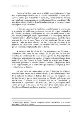 El Libro de los Espíritus
10
Yvonne Castellan, en un breve y fallido, a veces altamente injusto,
pero en parte simpático estudio de la Doctrina, al referirse a El Libro de los
Espíritus señala que: “El sistema es completo, y comprende una moral y
una metafísica muy penetrada por consideraciones físicas o genéticas”3
. En
un análisis más serio hubiera descubierto la autora que la estructura es más
compleja de lo que ella supuso.
El libro comienza con la metafísica, pasando luego a la cosmología,
la psicología, los problemas propiamente espíritas del origen y naturaleza
del Espíritu y sus lazos con el cuerpo, así como los problemas de la vida
post-mortem, para llegar, con las leyes morales, a la sociología y a la ética,
y concluir con el Libro Cuarto con las consideraciones de índole teológica
acerca de las penas y goces futuros y la intervención de Dios en la vida
humana. Todo un vasto sistema, sin las exigencias opresoras o los
prejuicios del “espíritu de sistema”, es una estructura libre y dinámica, en
que las cuestiones son planteadas para su debate.
Acordándonos de los inicios del Cristianismo podemos decir que el
Espiritismo tiene sobre él una ventaja, en lo que toca al problema
filosófico. La simplicidad del Libro de los Espíritus no llega al punto de
obligarnos a que adaptemos a nuestros principios sistemas antiguos, como
aconteció con San Agustín y Santo Tomás, en relación con Platón y
Aristóteles, para crear la llamada filosofía cristiana. El Espiritismo posee
ya su propio sistema, en la forma ideal que el futuro consagrará, y cuyas
ventajas hemos visto antes.
Por otra parte, es curioso observar que El Libro de los Espíritus
encuadra dentro de una de las formas clásicas y más fecundamente libres
de la tradición filosófica: el diálogo. Por todo esto se comprueba que
Kardec, sin ser lo que se puede denominar un filósofo profesional, tenía
mucha razón al afirmar, en el Capítulo Seis de la “Conclusión”, y
refiriéndose al Espiritismo: “Sa force est Dans sa philosophie, Dans
l´appel qu´il fait à la raison, au bon sens”. [“Su fuerza reside en sus
filosofía, en el llamado que hace a la razón y el buen sentido”.]
3
El Espiritismo, Yvonne Castellan, Compañía General Fabril Editora, S.A., Buenos
Aires, 1962. [Nota de la Editora]
 