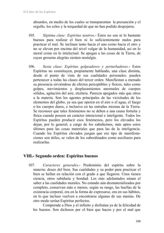 El Libro de los Espíritus
100
absurdos, en medio de los cuales se transparentan la presunción y el
orgullo, los celos y la terquedad de que no han podido despojarse.
105. Séptima clase: Espíritus neutros.- Éstos no son ni lo bastante
buenos para realizar el bien ni lo suficientemente malos para
practicar el mal. Se inclinan tanto hacia el uno como hacia el otro y
no se elevan por encima del nivel vulgar de la humanidad, así en lo
moral como en lo intelectual. Se apegan a las cosas de la Tierra, de
cuyas groseras alegrías sienten nostalgia.
106. Sexta clase: Espíritus golpeadores y perturbadores.- Estos
Espíritus no constituyen, propiamente hablando, una clase distinta,
desde el punto de vista de sus cualidades personales: pueden
pertenecer a todas las clases del tercer orden. Manifiestan a menudo
su presencia sirviéndose de efectos perceptibles y físicos, tales como
golpes, movimientos y desplazamientos anormales de cuerpos
sólidos, agitación del aire, etcétera. Parecen apegados más que otros
a la materia. Son los agentes principales de las vicisitudes de los
elementos del globo, ya sea que operen en el aire o el agua, el fuego
o los cuerpos duros, e inclusive en las entrañas mismas de la Tierra.
Se reconoce que tales fenómenos no se deben a una causa fortuita y
física cuando poseen un carácter intencional e inteligente. Todos los
Espíritus pueden producir esos fenómenos, pero los elevados los
dejan, por lo general, a cargo de los subalternos, más aptos estos
últimos para las cosas materiales que para las de la inteligencia.
Cuando los Espíritus elevados juzgan que ese tipo de manifesta-
ciones son útiles, se valen de los subordinados como auxiliares para
realizarlas.
VIII.- Segundo orden: Espíritus buenos
107. Caracteres generales.- Predominio del espíritu sobre la
materia: deseo del bien. Sus cualidades y su poder para practicar el
bien se hallan en relación con el grado a que llegaron. Unos tienen
ciencia, otros sabiduría y bondad. Los más adelantados aúnan el
saber a las cualidades morales. No estando aún desmaterializados por
completo, conservan más o menos, según su rango, las huellas de la
existencia corporal, ora en la forma de expresarse, ora en sus hábitos,
en lo que incluso vuelven a encontrarse algunas de sus manías. De
otro modo serían Espíritus perfectos.
Comprende a Dios y el infinito y disfrutan ya de la felicidad de
los buenos. Son dichosos por el bien que hacen y por el mal que
 