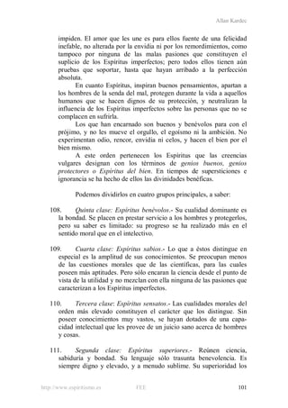 Allan Kardec
http://www.espiritismo.es FEE 101
impiden. El amor que les une es para ellos fuente de una felicidad
inefable, no alterada por la envidia ni por los remordimientos, como
tampoco por ninguna de las malas pasiones que constituyen el
suplicio de los Espíritus imperfectos; pero todos ellos tienen aún
pruebas que soportar, hasta que hayan arribado a la perfección
absoluta.
En cuanto Espíritus, inspiran buenos pensamientos, apartan a
los hombres de la senda del mal, protegen durante la vida a aquellos
humanos que se hacen dignos de su protección, y neutralizan la
influencia de los Espíritus imperfectos sobre las personas que no se
complacen en sufrirla.
Los que han encarnado son buenos y benévolos para con el
prójimo, y no les mueve el orgullo, el egoísmo ni la ambición. No
experimentan odio, rencor, envidia ni celos, y hacen el bien por el
bien mismo.
A este orden pertenecen los Espíritus que las creencias
vulgares designan con los términos de genios buenos, genios
protectores o Espíritus del bien. En tiempos de supersticiones e
ignorancia se ha hecho de ellos las divinidades benéficas.
Podemos dividirlos en cuatro grupos principales, a saber:
108. Quinta clase: Espíritus benévolos.- Su cualidad dominante es
la bondad. Se placen en prestar servicio a los hombres y protegerlos,
pero su saber es limitado: su progreso se ha realizado más en el
sentido moral que en el intelectivo.
109. Cuarta clase: Espíritus sabios.- Lo que a éstos distingue en
especial es la amplitud de sus conocimientos. Se preocupan menos
de las cuestiones morales que de las científicas, para las cuales
poseen más aptitudes. Pero sólo encaran la ciencia desde el punto de
vista de la utilidad y no mezclan con ella ninguna de las pasiones que
caracterizan a los Espíritus imperfectos.
110. Tercera clase: Espíritus sensatos.- Las cualidades morales del
orden más elevado constituyen el carácter que los distingue. Sin
poseer conocimientos muy vastos, se hayan dotados de una capa-
cidad intelectual que les provee de un juicio sano acerca de hombres
y cosas.
111. Segunda clase: Espíritus superiores.- Reúnen ciencia,
sabiduría y bondad. Su lenguaje sólo trasunta benevolencia. Es
siempre digno y elevado, y a menudo sublime. Su superioridad los
 