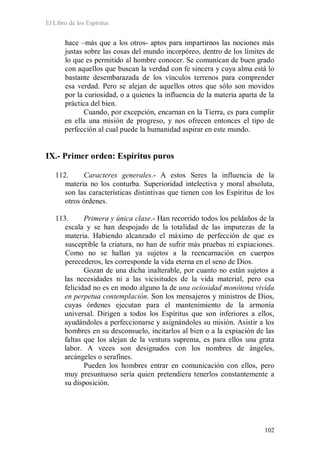 El Libro de los Espíritus
102
hace –más que a los otros- aptos para impartirnos las nociones más
justas sobre las cosas del mundo incorpóreo, dentro de los límites de
lo que es permitido al hombre conocer. Se comunican de buen grado
con aquellos que buscan la verdad con fe sincera y cuya alma está lo
bastante desembarazada de los vínculos terrenos para comprender
esa verdad. Pero se alejan de aquellos otros que sólo son movidos
por la curiosidad, o a quienes la influencia de la materia aparta de la
práctica del bien.
Cuando, por excepción, encarnan en la Tierra, es para cumplir
en ella una misión de progreso, y nos ofrecen entonces el tipo de
perfección al cual puede la humanidad aspirar en este mundo.
IX.- Primer orden: Espíritus puros
112. Caracteres generales.- A estos Seres la influencia de la
materia no los conturba. Superioridad intelectiva y moral absoluta,
son las características distintivas que tienen con los Espíritus de los
otros órdenes.
113. Primera y única clase.- Han recorrido todos los peldaños de la
escala y se han despojado de la totalidad de las impurezas de la
materia. Habiendo alcanzado el máximo de perfección de que es
susceptible la criatura, no han de sufrir más pruebas ni expiaciones.
Como no se hallan ya sujetos a la reencarnación en cuerpos
perecederos, les corresponde la vida eterna en el seno de Dios.
Gozan de una dicha inalterable, por cuanto no están sujetos a
las necesidades ni a las vicisitudes de la vida material, pero esa
felicidad no es en modo alguno la de una ociosidad monótona vivida
en perpetua contemplación. Son los mensajeros y ministros de Dios,
cuyas órdenes ejecutan para el mantenimiento de la armonía
universal. Dirigen a todos los Espíritus que son inferiores a ellos,
ayudándoles a perfeccionarse y asignándoles su misión. Asistir a los
hombres en su desconsuelo, incitarlos al bien o a la expiación de las
faltas que los alejan de la ventura suprema, es para ellos una grata
labor. A veces son designados con los nombres de ángeles,
arcángeles o serafines.
Pueden los hombres entrar en comunicación con ellos, pero
muy presuntuoso sería quien pretendiera tenerlos constantemente a
su disposición.
 