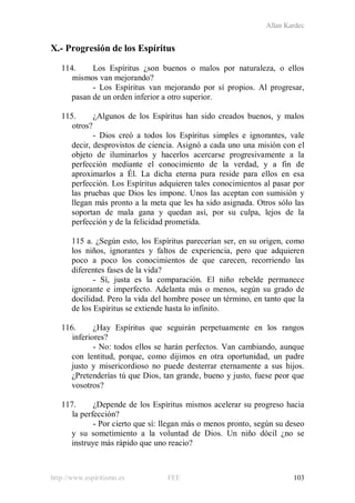 Allan Kardec
http://www.espiritismo.es FEE 103
X.- Progresión de los Espíritus
114. Los Espíritus ¿son buenos o malos por naturaleza, o ellos
mismos van mejorando?
- Los Espíritus van mejorando por sí propios. Al progresar,
pasan de un orden inferior a otro superior.
115. ¿Algunos de los Espíritus han sido creados buenos, y malos
otros?
- Dios creó a todos los Espíritus simples e ignorantes, vale
decir, desprovistos de ciencia. Asignó a cada uno una misión con el
objeto de iluminarlos y hacerlos acercarse progresivamente a la
perfección mediante el conocimiento de la verdad, y a fin de
aproximarlos a Él. La dicha eterna pura reside para ellos en esa
perfección. Los Espíritus adquieren tales conocimientos al pasar por
las pruebas que Dios les impone. Unos las aceptan con sumisión y
llegan más pronto a la meta que les ha sido asignada. Otros sólo las
soportan de mala gana y quedan así, por su culpa, lejos de la
perfección y de la felicidad prometida.
115 a. ¿Según esto, los Espíritus parecerían ser, en su origen, como
los niños, ignorantes y faltos de experiencia, pero que adquieren
poco a poco los conocimientos de que carecen, recorriendo las
diferentes fases de la vida?
- Sí, justa es la comparación. El niño rebelde permanece
ignorante e imperfecto. Adelanta más o menos, según su grado de
docilidad. Pero la vida del hombre posee un término, en tanto que la
de los Espíritus se extiende hasta lo infinito.
116. ¿Hay Espíritus que seguirán perpetuamente en los rangos
inferiores?
- No: todos ellos se harán perfectos. Van cambiando, aunque
con lentitud, porque, como dijimos en otra oportunidad, un padre
justo y misericordioso no puede desterrar eternamente a sus hijos.
¿Pretenderías tú que Dios, tan grande, bueno y justo, fuese peor que
vosotros?
117. ¿Depende de los Espíritus mismos acelerar su progreso hacia
la perfección?
- Por cierto que sí: llegan más o menos pronto, según su deseo
y su sometimiento a la voluntad de Dios. Un niño dócil ¿no se
instruye más rápido que uno reacio?
 
