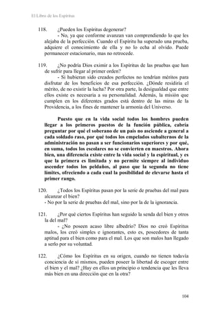 El Libro de los Espíritus
104
118. ¿Pueden los Espíritus degenerar?
- No, ya que conforme avanzan van comprendiendo lo que les
alejaba de la perfección. Cuando el Espíritu ha superado una prueba,
adquiere el conocimiento de ella y no lo echa al olvido. Puede
permanecer estacionario, mas no retrocede.
119. ¿No podría Dios eximir a los Espíritus de las pruebas que han
de sufrir para llegar al primer orden?
- Si hubieran sido creados perfectos no tendrían méritos para
disfrutar de los beneficios de esa perfección. ¿Dónde residiría el
mérito, de no existir la lucha? Por otra parte, la desigualdad que entre
ellos existe es necesaria a su personalidad. Además, la misión que
cumplen en los diferentes grados está dentro de las miras de la
Providencia, a los fines de mantener la armonía del Universo.
Puesto que en la vida social todos los hombres pueden
llegar a los primeros puestos de la función pública, cabría
preguntar por qué el soberano de un país no asciende a general a
cada soldado raso, por qué todos los empelados subalternos de la
administración no pasan a ser funcionarios superiores y por qué,
en suma, todos los escolares no se convierten en maestros. Ahora
bien, una diferencia existe entre la vida social y la espiritual, y es
que la primera es limitada y no permite siempre al individuo
ascender todos los peldaños, al paso que la segunda no tiene
límites, ofreciendo a cada cual la posibilidad de elevarse hasta el
primer rango.
120. ¿Todos los Espíritus pasan por la serie de pruebas del mal para
alcanzar el bien?
- No por la serie de pruebas del mal, sino por la de la ignorancia.
121. ¿Por qué ciertos Espíritus han seguido la senda del bien y otros
la del mal?
- ¿No poseen acaso libre albedrío? Dios no creó Espíritus
malos, los creó simples e ignorantes, esto es, poseedores de tanta
aptitud para el bien como para el mal. Los que son malos han llegado
a serlo por su voluntad.
122. ¿Cómo los Espíritus en su origen, cuando no tienen todavía
conciencia de sí mismos, pueden poseer la libertad de escoger entre
el bien y el mal? ¿Hay en ellos un principio o tendencia que les lleva
más bien en una dirección que en la otra?
 