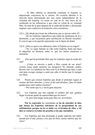Allan Kardec
http://www.espiritismo.es FEE 105
- El libre arbitrio se desarrolla conforme el Espíritu va
adquiriendo conciencia de sí mismo. No existiría libertad si la
elección fuese determinada por una causa independiente de la
voluntad del Espíritu. La causa no está en él, sino fuera de él,
residiendo en las influencias a que cede en virtud de su voluntad
libre. Se trata de la gran alegoría de la caída del hombre y del pecado
original: unos cedieron a la tentación, otros resistieron…
122 a. ¿De dónde provienen las influencias que se ejercen sobre él?
- De los Espíritus imperfectos que tratan de apoderarse de él y
dominarlo, y que encuentran gran satisfacción en hacerle sucumbir.
Es esto lo que se ha querido representar con la figura de Satán.
122 b. ¿Sólo se ejerce esa influencia sobre el Espíritu en su origen?
- No. Le sigue durante su vida como Espíritu, hasta que haya
él adquirido tal dominio sobre sí, que los malos renuncien a
obsederlo.
123. ¿Por qué ha permitido Dios que los Espíritus sigan la senda del
mal?
- ¿Cómo os atrevéis a pedir a Dios cuenta de sus actos?
¿Creéis acaso poder penetrar sus designios? No obstante, podéis
deciros esto: La sabiduría de Dios está en la libertad que deja a cada
cual para escoger, porque a cada uno cabe el mérito que le otorgan
sus obras.
124. Puesto que existen Espíritus que desde el principio siguen el
camino del bien absoluto, y otros el del mal absoluto, ¿hay sin duda
gradaciones entre ambos extremos?
- Por cierto que sí, y son la gran mayoría.
125. Los Espíritus que han seguido el sendero del mal ¿podrán
llegar al mismo grado de superioridad que los otros?
- Sí, pero más largas serán para ellos las eternidades.
Por la expresión las eternidades se ha de entender la idea
que tienen los Espíritus inferiores de la perpetuidad de sus
sufrimientos, porque no les es dado ver el término de ellos, y tal
idea se renueva en todas las pruebas a las que sucumben.
126. Los Espíritus que han alcanzado el grado supremo tras haber
pasado por el mal ¿tienen, a los ojos de Dios, menos méritos que los
otros?
 