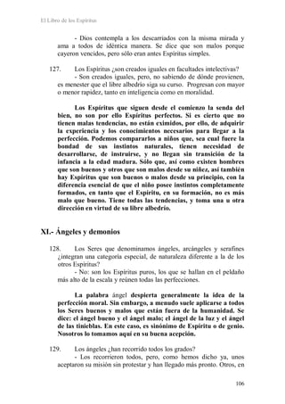 El Libro de los Espíritus
106
- Dios contempla a los descarriados con la misma mirada y
ama a todos de idéntica manera. Se dice que son malos porque
cayeron vencidos, pero sólo eran antes Espíritus simples.
127. Los Espíritus ¿son creados iguales en facultades intelectivas?
- Son creados iguales, pero, no sabiendo de dónde provienen,
es menester que el libre albedrío siga su curso. Progresan con mayor
o menor rapidez, tanto en inteligencia como en moralidad.
Los Espíritus que siguen desde el comienzo la senda del
bien, no son por ello Espíritus perfectos. Si es cierto que no
tienen malas tendencias, no están eximidos, por ello, de adquirir
la experiencia y los conocimientos necesarios para llegar a la
perfección. Podemos compararlos a niños que, sea cual fuere la
bondad de sus instintos naturales, tienen necesidad de
desarrollarse, de instruirse, y no llegan sin transición de la
infancia a la edad madura. Sólo que, así como existen hombres
que son buenos y otros que son malos desde su niñez, así también
hay Espíritus que son buenos o malos desde su principio, con la
diferencia esencial de que el niño posee instintos completamente
formados, en tanto que el Espíritu, en su formación, no es más
malo que bueno. Tiene todas las tendencias, y toma una u otra
dirección en virtud de su libre albedrío.
XI.- Ángeles y demonios
128. Los Seres que denominamos ángeles, arcángeles y serafines
¿integran una categoría especial, de naturaleza diferente a la de los
otros Espíritus?
- No: son los Espíritus puros, los que se hallan en el peldaño
más alto de la escala y reúnen todas las perfecciones.
La palabra ángel despierta generalmente la idea de la
perfección moral. Sin embargo, a menudo suele aplicarse a todos
los Seres buenos y malos que están fuera de la humanidad. Se
dice: el ángel bueno y el ángel malo; el ángel de la luz y el ángel
de las tinieblas. En este caso, es sinónimo de Espíritu o de genio.
Nosotros lo tomamos aquí en su buena acepción.
129. Los ángeles ¿han recorrido todos los grados?
- Los recorrieron todos, pero, como hemos dicho ya, unos
aceptaron su misión sin protestar y han llegado más pronto. Otros, en
 