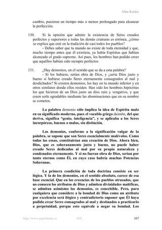 Allan Kardec
http://www.espiritismo.es FEE 107
cambio, pusieron un tiempo más o menos prolongado para alcanzar
la perfección.
130. Si la opinión que admite la existencia de Seres creados
perfectos y superiores a todas las demás criaturas es errónea, ¿cómo
se explica que esté en la tradición de casi todos los pueblos?
- Debes saber que tu mundo no existe de toda eternidad y que,
mucho tiempo antes que él existiera, ya había Espíritus que habían
alcanzado el grado supremo. Así pues, los hombres han podido creer
que aquéllos habían sido siempre perfectos.
131. ¿Hay demonios, en el sentido que se da a esta palabra?
- Si los hubiera, serían obra de Dios, y ¿sería Dios justo y
bueno si hubiese creado Seres eternamente consagrados al mal y
desdichados? Si existen demonios, los hay en tu mundo inferior y en
otros similares donde ellos residen. Han sido los hombres hipócritas
los que hicieron de un Dios justo un dios ruin y vengativo, y que
creen serle agradables mediante las abominaciones que en su nombre
se cometen.
La palabra demonio sólo implica la idea de Espíritu malo
en su significado moderno, pues el vocablo griego daimôn, del que
deriva, significa “genio, inteligencia”, y se aplicaba a los Seres
incorpóreos, buenos o malos, sin distinción.
Los demonios, conforme a la significación vulgar de la
palabra, se supone que son Seres esencialmente malévolos. Como
todas las cosas, constituirían una creación de Dios. Ahora bien,
Dios, que es soberanamente justo y bueno, no puede haber
creado Seres dedicados al mal por su propia naturaleza y
condenados eternamente. Y si no fueran obra de Dios, serían por
tanto eternos como Él, en cuyo caso habría muchas Potencias
Soberanas.
La primera condición de toda doctrina consiste en ser
lógica. Y la de los demonios, en el sentido absoluto, carece de esa
base esencial. Que en las creencias de los pueblos atrasados, que
no conocen los atributos de Dios y admiten divinidades maléficas,
se admitan asimismo los demonios, es concebible. Pero, para
cualquiera que considere a la bondad de Dios como un atributo
por excelencia será ilógico y contradictorio suponer que Él haya
podido crear Seres consagrados al mal y destinados a practicarlo
a perpetuidad, porque esto equivale a negar su bondad. Los
 