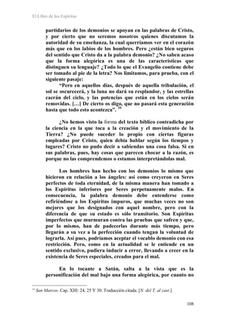 El Libro de los Espíritus
108
partidarios de los demonios se apoyan en las palabras de Cristo,
y por cierto que no seremos nosotros quienes discutamos la
autoridad de su enseñanza, la cual querríamos ver en el corazón
más que en los labios de los hombres. Pero ¿están bien seguros
del sentido que Cristo da a la palabra demonio? ¿No saben acaso
que la forma alegórica es una de las características que
distinguen su lenguaje? ¿Todo lo que el Evangelio contiene debe
ser tomado al pie de la letra? Nos limitamos, para prueba, con el
siguiente pasaje:
“Pero en aquellos días, después de aquella tribulación, el
sol se oscurecerá, y la luna no dará su resplandor, y las estrellas
caerán del cielo, y las potencias que están en los cielos serán
removidas. […] De cierto os digo, que no pasará esta generación
hasta que todo esto acontezca”. 35
¿No hemos visto la forma del texto bíblico contradicha por
la ciencia en la que toca a la creación y el movimiento de la
Tierra? ¿No puede suceder lo propio con ciertas figuras
empleadas por Cristo, quien debía hablar según los tiempos y
lugares? Cristo no pudo decir a sabiendas una cosa falsa. Si en
sus palabras, pues, hay cosas que parecen chocar a la razón, es
porque no las comprendemos o estamos interpretándolas mal.
Los hombres han hecho con los demonios lo mismo que
hicieron en relación a los ángeles: así como creyeron en Seres
perfectos de toda eternidad, de la misma manera han tomado a
los Espíritus inferiores por Seres perpetuamente malos. En
consecuencia, la palabra demonio debe entenderse como
refiriéndose a los Espíritus impuros, que muchas veces no son
mejores que los designados con aquel nombre, pero con la
diferencia de que su estado es sólo transitorio. Son Espíritus
imperfectos que murmuran contra las pruebas que sufren y que,
por lo mismo, han de padecerlas durante más tiempo, pero
llegarán a su vez a la perfección cuando tengan la voluntad de
lograrla. Así pues, podríamos aceptar el vocablo demonio con esa
restricción. Pero, como en la actualidad se le entiende en un
sentido exclusivo, pudiera inducir a error, llevando a creer en la
existencia de Seres especiales, creados para el mal.
En lo tocante a Satán, salta a la vista que es la
personificación del mal bajo una forma alegórica, por cuanto no
35
San Marcos. Cap. XIII: 24, 25 Y 30. Traducción citada. [N. del T. al cast.]
 