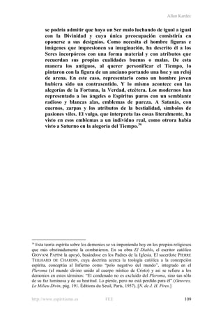 Allan Kardec
http://www.espiritismo.es FEE 109
se podría admitir que haya un Ser malo luchando de igual a igual
con la Divinidad y cuya única preocupación consistiría en
oponerse a sus designios. Como necesita el hombre figuras e
imágenes que impresionen su imaginación, ha descrito él a los
Seres incorpóreos con una forma material y con atributos que
recuerdan sus propias cualidades buenas o malas. De esta
manera los antiguos, al querer personificar el Tiempo, lo
pintaron con la figura de un anciano portando una hoz y un reloj
de arena. En este caso, representarlo como un hombre joven
hubiera sido un contrasentido. Y lo mismo acontece con las
alegorías de la Fortuna, la Verdad, etcétera. Los modernos han
representado a los ángeles o Espíritus puros con un semblante
radioso y blancas alas, emblemas de pureza. A Satanás, con
cuernos, zarpas y los atributos de la bestialidad, símbolos de
pasiones viles. El vulgo, que interpreta las cosas literalmente, ha
visto en esos emblemas a un individuo real, como otrora había
visto a Saturno en la alegoría del Tiempo.36
36
Esta teoría espírita sobre los demonios se va imponiendo hoy en los propios religiosos
que más obstinadamente la combatieron. En su obra El Diablo, el escritor católico
GIOVANI PAPINI la apoyó, basándose en los Padres de la Iglesia. El sacerdote PIERRE
TEILHARD DE CHARDIN, cuya doctrina acerca la teología católica a la concepción
espírita, conceptúa al Infierno como “polo negativo del mundo”, integrado en el
Pleroma (el mundo divino unido al cuerpo místico de Cristo) y así se refiere a los
demonios en estos términos: “El condenado no es excluido del Pleroma, sino tan sólo
de su faz luminosa y de su beatitud. Lo pierde, pero no está perdido para él” (Oeuvres,
Le Milieu Divin, pág. 191. Éditions du Seuil, París, 1957). [N. de J. H. Pires.]
 