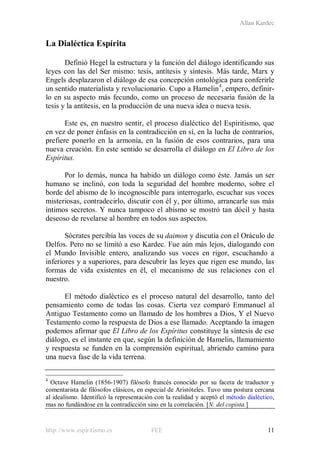 Allan Kardec
http://www.espiritismo.es FEE 11
La Dialéctica Espírita
Definió Hegel la estructura y la función del diálogo identificando sus
leyes con las del Ser mismo: tesis, antítesis y síntesis. Más tarde, Marx y
Engels desplazaron el diálogo de esa concepción ontológica para conferirle
un sentido materialista y revolucionario. Cupo a Hamelin4
, empero, definir-
lo en su aspecto más fecundo, como un proceso de necesaria fusión de la
tesis y la antítesis, en la producción de una nueva idea o nueva tesis.
Este es, en nuestro sentir, el proceso dialéctico del Espiritismo, que
en vez de poner énfasis en la contradicción en sí, en la lucha de contrarios,
prefiere ponerlo en la armonía, en la fusión de esos contrarios, para una
nueva creación. En este sentido se desarrolla el diálogo en El Libro de los
Espíritus.
Por lo demás, nunca ha habido un diálogo como éste. Jamás un ser
humano se inclinó, con toda la seguridad del hombre moderno, sobre el
borde del abismo de lo incognoscible para interrogarlo, escuchar sus voces
misteriosas, contradecirlo, discutir con él y, por último, arrancarle sus más
íntimos secretos. Y nunca tampoco el abismo se mostró tan dócil y hasta
deseoso de revelarse al hombre en todos sus aspectos.
Sócrates percibía las voces de su daimon y discutía con el Oráculo de
Delfos. Pero no se limitó a eso Kardec. Fue aún más lejos, dialogando con
el Mundo Invisible entero, analizando sus voces en rigor, escuchando a
inferiores y a superiores, para descubrir las leyes que rigen ese mundo, las
formas de vida existentes en él, el mecanismo de sus relaciones con el
nuestro.
El método dialéctico es el proceso natural del desarrollo, tanto del
pensamiento como de todas las cosas. Cierta vez comparó Emmanuel al
Antiguo Testamento como un llamado de los hombres a Dios, Y el Nuevo
Testamento como la respuesta de Dios a ese llamado. Aceptando la imagen
podemos afirmar que El Libro de los Espíritus constituye la síntesis de ese
diálogo, es el instante en que, según la definición de Hamelin, llamamiento
y respuesta se funden en la comprensión espiritual, abriendo camino para
una nueva fase de la vida terrena.
4
Octave Hamelin (1856-1907) filósofo francés conocido por su faceta de traductor y
comentarista de filósofos clásicos, en especial de Aristóteles. Tuvo una postura cercana
al idealismo. Identificó la representación con la realidad y aceptó el método dialéctico,
mas no fundándose en la contradicción sino en la correlación. [N. del copista.]
 
