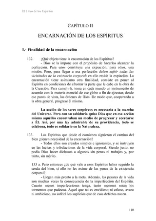El Libro de los Espíritus
110
CAPÍTULO II
ENCARNACIÓN DE LOS ESPÍRITUS
I.- Finalidad de la encarnación
132. ¿Qué objeto tiene la encarnación de los Espíritus?
- Dios se la impone con el propósito de hacerlos alcanzar la
perfección. Para unos constituye una expiación; para otros, una
misión. Pero, para llegar a esa perfección deben sufrir todas las
vicisitudes de la existencia corporal: en ello reside la expiación. La
encarnación tiene asimismo otra finalidad, consiste en poner al
Espíritu en condiciones de afrontar la parte que le cabe en la obra de
la Creación. Para cumplirla, toma en cada mundo un instrumento de
acuerdo con la materia esencial de ese globo a fin de ejecutar, desde
ese punto de vista, las órdenes de Dios. De modo que, cooperando a
la obra general, progrese él mismo.
La acción de los seres corpóreos es necesaria a la marcha
del Universo. Pero con su sabiduría quiso Dios que en esa acción
misma aquéllos encontraban un medio de progresar y acercarse
a Él. Así, por una ley admirable de su providencia, todo se
eslabona, todo es solidario en la Naturaleza.
133. Los Espíritus que desde el comienzo siguieron el camino del
bien ¿tienen necesidad de la encarnación?
- Todos ellos son creados simples e ignorantes, y se instruyen
en las luchas y tribulaciones de la vida corporal. Siendo justo, no
podía Dios hacer dichosos a algunos sin penas ni trabajos y, por
tanto, sin mérito.
133 a. Pero entonces ¿de qué vale a esos Espíritus haber seguido la
senda del bien, si ello no les exime de las penas de la existencia
corporal?
- Llegan más pronto a la meta. Además, los pesares de la vida
son muchas veces la consecuencia de la imperfección del Espíritu.
Cuanto menos imperfecciones tenga, tanto menores serán los
tormentos que padezca. Aquel que no es envidioso ni celoso, avaro
ni ambicioso, no sufrirá los suplicios que de esos defectos nacen.
 