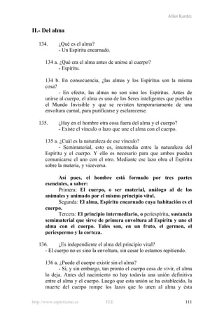 Allan Kardec
http://www.espiritismo.es FEE 111
II.- Del alma
134. ¿Qué es el alma?
- Un Espíritu encarnado.
134 a. ¿Qué era el alma antes de unirse al cuerpo?
- Espíritu.
134 b. En consecuencia, ¿las almas y los Espíritus son la misma
cosa?
- En efecto, las almas no son sino los Espíritus. Antes de
unirse al cuerpo, el alma es uno de los Seres inteligentes que pueblan
el Mundo Invisible y que se revisten temporariamente de una
envoltura carnal, para purificarse y esclarecerse.
135. ¿Hay en el hombre otra cosa fuera del alma y el cuerpo?
- Existe el vínculo o lazo que une el alma con el cuerpo.
135 a. ¿Cuál es la naturaleza de ese vínculo?
- Semimaterial, esto es, intermedia entre la naturaleza del
Espíritu y el cuerpo. Y ello es necesario para que ambos puedan
comunicarse el uno con el otro. Mediante ese lazo obra el Espíritu
sobre la materia, y viceversa.
Así pues, el hombre está formado por tres partes
esenciales, a saber:
Primera: El cuerpo, o ser material, análogo al de los
animales y animado por el mismo principio vital.
Segunda: El alma, Espíritu encarnado cuya habitación es el
cuerpo.
Tercera: El principio intermediario, o periespíritu, sustancia
semimaterial que sirve de primera envoltura al Espíritu y une el
alma con el cuerpo. Tales son, en un fruto, el germen, el
periespermo y la corteza.
136. ¿Es independiente el alma del principio vital?
- El cuerpo no es sino la envoltura, sin cesar lo estamos repitiendo.
136 a. ¿Puede el cuerpo existir sin el alma?
- Si, y sin embargo, tan pronto el cuerpo cesa de vivir, el alma
lo deja. Antes del nacimiento no hay todavía una unión definitiva
entre el alma y el cuerpo. Luego que esta unión se ha establecido, la
muerte del cuerpo rompe los lazos que lo unen al alma y ésta
 