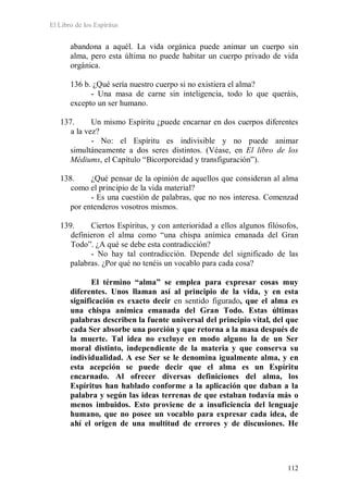 El Libro de los Espíritus
112
abandona a aquél. La vida orgánica puede animar un cuerpo sin
alma, pero esta última no puede habitar un cuerpo privado de vida
orgánica.
136 b. ¿Qué sería nuestro cuerpo si no existiera el alma?
- Una masa de carne sin inteligencia, todo lo que queráis,
excepto un ser humano.
137. Un mismo Espíritu ¿puede encarnar en dos cuerpos diferentes
a la vez?
- No: el Espíritu es indivisible y no puede animar
simultáneamente a dos seres distintos. (Véase, en El libro de los
Médiums, el Capítulo “Bicorporeidad y transfiguración”).
138. ¿Qué pensar de la opinión de aquellos que consideran al alma
como el principio de la vida material?
- Es una cuestión de palabras, que no nos interesa. Comenzad
por entenderos vosotros mismos.
139. Ciertos Espíritus, y con anterioridad a ellos algunos filósofos,
definieron el alma como “una chispa anímica emanada del Gran
Todo”. ¿A qué se debe esta contradicción?
- No hay tal contradicción. Depende del significado de las
palabras. ¿Por qué no tenéis un vocablo para cada cosa?
El término “alma” se emplea para expresar cosas muy
diferentes. Unos llaman así al principio de la vida, y en esta
significación es exacto decir en sentido figurado, que el alma es
una chispa anímica emanada del Gran Todo. Estas últimas
palabras describen la fuente universal del principio vital, del que
cada Ser absorbe una porción y que retorna a la masa después de
la muerte. Tal idea no excluye en modo alguno la de un Ser
moral distinto, independiente de la materia y que conserva su
individualidad. A ese Ser se le denomina igualmente alma, y en
esta acepción se puede decir que el alma es un Espíritu
encarnado. Al ofrecer diversas definiciones del alma, los
Espíritus han hablado conforme a la aplicación que daban a la
palabra y según las ideas terrenas de que estaban todavía más o
menos imbuidos. Esto proviene de a insuficiencia del lenguaje
humano, que no posee un vocablo para expresar cada idea, de
ahí el origen de una multitud de errores y de discusiones. He
 