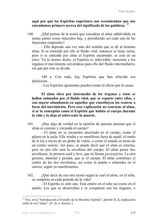 Allan Kardec
http://www.espiritismo.es FEE 113
aquí por qué los Espíritus superiores nos recomiendan que nos
entendamos primero acerca del significado de las palabras. 37
140. ¿Qué pensar de la teoría que considera al alma subdividida en
tantas partes como músculos hay, y presidiendo así cada una de las
funciones corporales?
- Ello depende una vez más del sentido que se dé al término
alma. Si se entiende por ello al fluido vital, entonces se tiene razón,
pero si se entiende por alma al Espíritu encarnado, se está en un
error. Ya lo hemos dicho: el Espíritu es indivisible: transmite a los
órganos el movimiento sirviéndose para ello del fluido intermediario,
sin que por esto se divida.
140 a. Con todo, hay Espíritus que han ofrecido esa
definición…
- Los Espíritus ignorantes pueden tomar el efecto por la causa.
El alma obra por intermedio de los órganos y éstos se
hallan animados por el fluido vital, que se reparte entre ellos, y
con mayor abundancia en aquellos que constituyen los centros o
focos del movimiento. Pero esta explicación no conviene al alma,
si se la conceptúa como el Espíritu que habita el cuerpo durante
la vida y lo deja al sobrevenir la muerte.
141. ¿Hay algo de verdad en la opinión de quienes piensan que el
alma es exterior y circunda al cuerpo?
- El alma no se encuentra encerrada en el cuerpo, como el
pájaro en la jaula. Ella irradia y se manifiesta fuera de aquél, al modo
de la luz a través de un globo de vidrio, o como el sonido en torno de
un centro sonoro. Así pues, se puede decir que el alma es externa,
pero no por ello será la envoltura del cuerpo. El alma posee dos
envolturas: la primera sutil y leve, que tú llamas periespíritu. La otra
grosera, material y pesada, que es el cuerpo. El alma constituye el
centro de las dos envolturas, así como la pepita o almendra en el
carozo, según ya manifestamos.
142. ¿Qué decir de esa otra teoría según la cual el alma, en el niño,
se completa en cada período de la vida?
- El Espíritu es sólo uno. Está entero en el niño así como en el
adulto. Los que se desarrollan y se completan son los órganos, o
37
Ver, en la “Introducción al Estudio de la Doctrina Espírita”, párrafo II, la explicación
sobre la voz “alma”. [N. de A. Kardec.]
 
