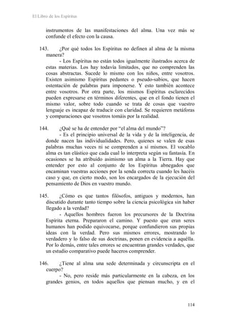 El Libro de los Espíritus
114
instrumentos de las manifestaciones del alma. Una vez más se
confunde el efecto con la causa.
143. ¿Por qué todos los Espíritus no definen al alma de la misma
manera?
- Los Espíritus no están todos igualmente ilustrados acerca de
estas materias. Los hay todavía limitados, que no comprenden las
cosas abstractas. Sucede lo mismo con los niños, entre vosotros.
Existen asimismo Espíritus pedantes o pseudo-sabios, que hacen
ostentación de palabras para imponerse. Y esto también acontece
entre vosotros. Por otra parte, los mismos Espíritus esclarecidos
pueden expresarse en términos diferentes, que en el fondo tienen el
mismo valor, sobre todo cuando se trata de cosas que vuestro
lenguaje es incapaz de traducir con claridad. Se requieren metáforas
y comparaciones que vosotros tomáis por la realidad.
144. ¿Qué se ha de entender por “el alma del mundo”?
- Es el principio universal de la vida y de la inteligencia, de
donde nacen las individualidades. Pero, quienes se valen de esas
palabras muchas veces ni se comprenden a sí mismos. El vocablo
alma es tan elástico que cada cual lo interpreta según su fantasía. En
ocasiones se ha atribuido asimismo un alma a la Tierra. Hay que
entender por esto al conjunto de los Espíritus abnegados que
encaminan vuestras acciones por la senda correcta cuando les hacéis
caso y que, en cierto modo, son los encargados de la ejecución del
pensamiento de Dios en vuestro mundo.
145. ¿Cómo es que tantos filósofos, antiguos y modernos, han
discutido durante tanto tiempo sobre la ciencia psicológica sin haber
llegado a la verdad?
- Aquellos hombres fueron los precursores de la Doctrina
Espírita eterna. Prepararon el camino. Y puesto que eran seres
humanos han podido equivocarse, porque confundieron sus propias
ideas con la verdad. Pero sus mismos errores, mostrando lo
verdadero y lo falso de sus doctrinas, ponen en evidencia a aquélla.
Por lo demás, entre tales errores se encuentran grandes verdades, que
un estudio comparativo puede haceros comprender.
146. ¿Tiene al alma una sede determinada y circunscripta en el
cuerpo?
- No, pero reside más particularmente en la cabeza, en los
grandes genios, en todos aquellos que piensan mucho, y en el
 