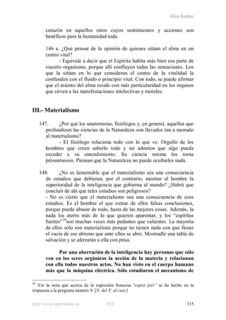 Allan Kardec
http://www.espiritismo.es FEE 115
corazón en aquellos otros cuyos sentimientos y acciones son
benéficos para la humanidad toda.
146 a. ¿Qué pensar de la opinión de quienes sitúan el alma en un
centro vital?
- Equivale a decir que el Espíritu habita más bien esa parte de
vuestro organismo, porque allí confluyen todas las sensaciones. Los
que la sitúan en lo que consideran el centro de la vitalidad la
confunden con el fluido o principio vital. Con todo, se puede afirmar
que el asiento del alma reside con más particularidad en los órganos
que sirven a las manifestaciones intelectivas y morales.
III.- Materialismo
147. ¿Por qué los anatomistas, fisiólogos y, en general, aquellos que
profundizan las ciencias de la Naturaleza son llevados tan a menudo
al materialismo?
- El fisiólogo relaciona todo con lo que ve. Orgullo de los
hombres que creen saberlo todo y no admiten que algo pueda
exceder a su entendimiento. Su ciencia misma los torna
presuntuosos. Piensan que la Naturaleza no puede ocultarles nada.
148. ¿No es lamentable que el materialismo sea una consecuencia
de estudios que debieran, por el contrario, mostrar al hombre la
superioridad de la inteligencia que gobierna al mundo? ¿Habrá que
concluir de ahí que tales estudios son peligrosos?
- No es cierto que el materialismo sea una consecuencia de esos
estudios. Es el hombre el que extrae de ellos falsas conclusiones,
porque puede abusar de todo, hasta de las mejores cosas. Además, la
nada los aterra más de lo que quieren aparentar, y los “espíritus
fuertes”38
son muchas veces más pedantes que valientes. La mayoría
de ellos sólo son materialistas porque no tienen nada con que llenar
el vacío de ese abismo que ante ellos se abre. Mostradle una tabla de
salvación y se aferrarán a ella con prisa.
Por una aberración de la inteligencia hay personas que sólo
ven en los seres orgánicos la acción de la materia y relacionan
con ella todos nuestros actos. No han visto en el cuerpo humano
más que la máquina eléctrica. Sólo estudiaron el mecanismo de
38
Ver la nota que acerca de la expresión francesa “esprit fort” se ha hecho en la
respuesta a la pregunta número 9. [N. del T. al cast.]
 
