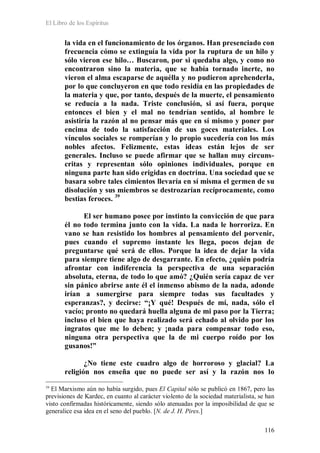 El Libro de los Espíritus
116
la vida en el funcionamiento de los órganos. Han presenciado con
frecuencia cómo se extinguía la vida por la ruptura de un hilo y
sólo vieron ese hilo… Buscaron, por si quedaba algo, y como no
encontraron sino la materia, que se había tornado inerte, no
vieron el alma escaparse de aquélla y no pudieron aprehenderla,
por lo que concluyeron en que todo residía en las propiedades de
la materia y que, por tanto, después de la muerte, el pensamiento
se reducía a la nada. Triste conclusión, si así fuera, porque
entonces el bien y el mal no tendrían sentido, al hombre le
asistiría la razón al no pensar más que en sí mismo y poner por
encima de todo la satisfacción de sus goces materiales. Los
vínculos sociales se romperían y lo propio sucedería con los más
nobles afectos. Felizmente, estas ideas están lejos de ser
generales. Incluso se puede afirmar que se hallan muy circuns-
critas y representan sólo opiniones individuales, porque en
ninguna parte han sido erigidas en doctrina. Una sociedad que se
basara sobre tales cimientos llevaría en sí misma el germen de su
disolución y sus miembros se destrozarían recíprocamente, como
bestias feroces. 39
El ser humano posee por instinto la convicción de que para
él no todo termina junto con la vida. La nada le horroriza. En
vano se han resistido los hombres al pensamiento del porvenir,
pues cuando el supremo instante les llega, pocos dejan de
preguntarse qué será de ellos. Porque la idea de dejar la vida
para siempre tiene algo de desgarrante. En efecto, ¿quién podría
afrontar con indiferencia la perspectiva de una separación
absoluta, eterna, de todo lo que amó? ¿Quién sería capaz de ver
sin pánico abrirse ante él el inmenso abismo de la nada, adonde
irían a sumergirse para siempre todas sus facultades y
esperanzas?, y decirse: “¡Y qué! Después de mí, nada, sólo el
vacío; pronto no quedará huella alguna de mi paso por la Tierra;
incluso el bien que haya realizado será echado al olvido por los
ingratos que me lo deben; y ¡nada para compensar todo eso,
ninguna otra perspectiva que la de mi cuerpo roído por los
gusanos!”
¿No tiene este cuadro algo de horroroso y glacial? La
religión nos enseña que no puede ser así y la razón nos lo
39
El Marxismo aún no había surgido, pues El Capital sólo se publicó en 1867, pero las
previsiones de Kardec, en cuanto al carácter violento de la sociedad materialista, se han
visto confirmadas históricamente, siendo sólo atenuadas por la imposibilidad de que se
generalice esa idea en el seno del pueblo. [N. de J. H. Pires.]
 