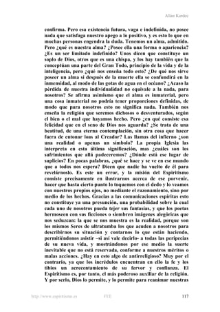 Allan Kardec
http://www.espiritismo.es FEE 117
confirma. Pero esa existencia futura, vaga e indefinida, no posee
nada que satisfaga nuestro apego a lo positivo, y es esto lo que en
muchas personas engendra la duda. Tenemos un alma, admitido.
Pero ¿qué es nuestra alma? ¿Posee ella una forma o apariencia?
¿Es un ser limitado indefinido? Unos dicen que constituye un
soplo de Dios, otros que es una chispa, y los hay también que la
conceptúan una parte del Gran Todo, principio de la vida y de la
inteligencia, pero ¿qué nos enseña todo esto? ¿De qué nos sirve
poseer un alma si después de la muerte ella se confundirá en la
inmensidad, al modo de las gotas de agua en el océano? ¿Acaso la
pérdida de nuestra individualidad no equivale a la nada, para
nosotros? Se afirma asimismo que el alma es inmaterial, pero
una cosa inmaterial no podría tener proporciones definidas, de
modo que para nosotros esto no significa nada. También nos
enseña la religión que seremos dichosos o desventurados, según
el bien o el mal que hayamos hecho. Pero ¿en qué consiste esa
felicidad que en el seno de Dios nos aguarda? ¿Se trata de una
beatitud, de una eterna contemplación, sin otra cosa que hacer
fuera de entonar loas al Creador? Las llamas del infierno ¿son
una realidad o apenas un símbolo? La propia Iglesia las
interpreta en esta última significación, mas ¿cuáles son los
sufrimientos que allá padeceremos? ¿Dónde está ese lugar de
suplicios? En pocas palabras, ¿qué se hace y se ve en ese mundo
que a todos nos espera? Dicen que nadie ha vuelto de él para
revelárnoslo. Es este un error, y la misión del Espiritismo
consiste precisamente en ilustrarnos acerca de ese porvenir,
hacer que hasta cierto punto lo toquemos con el dedo y lo veamos
con nuestros propios ojos, no mediante el razonamiento, sino por
medio de los hechos. Gracias a las comunicaciones espíritas esto
no constituye ya una presunción, una probabilidad sobre la cual
cada uno de nosotros pueda tejer sus fantasías, y que los poetas
hermoseen con sus ficciones o siembren imágenes alegóricas que
nos seduzcan: la que se nos muestra es la realidad, porque son
los mismos Seres de ultratumba los que acuden a nosotros para
describirnos su situación y contarnos lo que están haciendo,
permitiéndonos asistir –si así vale decirlo- a todas las peripecias
de su nueva vida, y mostrándonos por ese medio la suerte
inevitable que no está reservada, conforme a nuestros méritos o
malas acciones. ¿Hay en esto algo de antirreligioso? Muy por el
contrario, ya que los incrédulos encuentran en ello la fe y los
tibios un acrecentamiento de su fervor y confianza. El
Espiritismo es, por tanto, el más poderoso auxiliar de la religión.
Y por serlo, Dios lo permite, y lo permite para reanimar nuestras
 