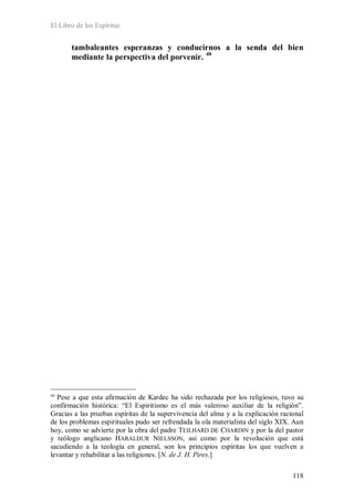 El Libro de los Espíritus
118
tambaleantes esperanzas y conducirnos a la senda del bien
mediante la perspectiva del porvenir. 40
40
Pese a que esta afirmación de Kardec ha sido rechazada por los religiosos, tuvo su
confirmación histórica: “El Espiritismo es el más valeroso auxiliar de la religión”.
Gracias a las pruebas espíritas de la supervivencia del alma y a la explicación racional
de los problemas espirituales pudo ser refrendada la ola materialista del siglo XIX. Aun
hoy, como se advierte por la obra del padre TEILHARD DE CHARDIN y por la del pastor
y teólogo anglicano HARALDUR NIELSSON, así como por la revolución que está
sacudiendo a la teología en general, son los principios espíritas los que vuelven a
levantar y rehabilitar a las religiones. [N. de J. H. Pires.]
 