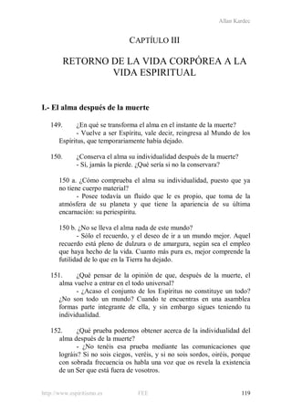 Allan Kardec
http://www.espiritismo.es FEE 119
CAPTÍULO III
RETORNO DE LA VIDA CORPÓREA A LA
VIDA ESPIRITUAL
I.- El alma después de la muerte
149. ¿En qué se transforma el alma en el instante de la muerte?
- Vuelve a ser Espíritu, vale decir, reingresa al Mundo de los
Espíritus, que temporariamente había dejado.
150. ¿Conserva el alma su individualidad después de la muerte?
- Sí, jamás la pierde. ¿Qué sería si no la conservara?
150 a. ¿Cómo comprueba el alma su individualidad, puesto que ya
no tiene cuerpo material?
- Posee todavía un fluido que le es propio, que toma de la
atmósfera de su planeta y que tiene la apariencia de su última
encarnación: su periespíritu.
150 b. ¿No se lleva el alma nada de este mundo?
- Sólo el recuerdo, y el deseo de ir a un mundo mejor. Aquel
recuerdo está pleno de dulzura o de amargura, según sea el empleo
que haya hecho de la vida. Cuanto más pura es, mejor comprende la
futilidad de lo que en la Tierra ha dejado.
151. ¿Qué pensar de la opinión de que, después de la muerte, el
alma vuelve a entrar en el todo universal?
- ¿Acaso el conjunto de los Espíritus no constituye un todo?
¿No son todo un mundo? Cuando te encuentras en una asamblea
formas parte integrante de ella, y sin embargo sigues teniendo tu
individualidad.
152. ¿Qué prueba podemos obtener acerca de la individualidad del
alma después de la muerte?
- ¿No tenéis esa prueba mediante las comunicaciones que
lográis? Si no sois ciegos, veréis, y si no sois sordos, oiréis, porque
con sobrada frecuencia os habla una voz que os revela la existencia
de un Ser que está fuera de vosotros.
 