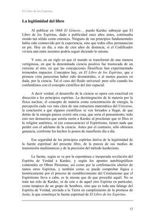El Libro de los Espíritus
12
La legitimidad del libro
Al publicar en 1868 El Génesis… puedo Kardec subrayar que El
Libro de los Espíritus, dado a publicidad once años antes, continuaba
siendo tan sólido como entonces. Ninguno de sus principios fundamentales
había sido conmovido por la experiencia, sino que todos ellos permanecían
en pie. Hoy en día, a más de cien años de distancia, si el Codificador
viviera aún entre nosotros podría seguir diciendo lo mismo.
Y esto, en un siglo en que el mundo se transformó de una manera
vertiginosa, en que la denominada ciencia positiva fue trastocada de un
extremo al otro, en que las concepciones filosóficas han experimentado
tremendos impactos. Conceptos hay, en El Libro de los Espíritus, que a
primera vista parecerían haber sido desmentidos, o al menos puestos en
duda, por la ciencia. Tal el caso del fluido universal: pero sólo cuando los
confundimos con el concepto científico del éter espacial.
A decir verdad, el desarrollo de la ciencia se opera con exactitud en
dirección a los principios espíritas. La desintegración de la materia por la
física nuclear, el concepto de materia como concentración de energía, la
percepción cada vez más clara de una estructura matemática del Universo,
la conclusión a que algunos científicos se ven forzados a llegar, de que
detrás de la energía parece existir otra cosa, que sería el pensamiento; todo
esto nos demuestra que asistía razón a Kardec al proclamar que ni Dios ni
la religión auténtica, ni (en consecuencia) el Espiritismo, tienen nada que
perder con el adelanto de la ciencia. Antes por el contrario, sólo obtienen
ganancia, conforme los hechos lo ponen de manifiesto día a día.
Esa seguridad de los principios espíritas deriva de la legitimidad de
la fuente espiritual del presente libro, de la pureza de sus medios de
transmisión mediúmnicas y de la precisión del método kardeciano.
La fuente, según se ve por la espontánea e inesperada revelación del
Espíritu de Verdad a Kardec, y según los apuntes autobiográficos
contenidos en Obras Póstumas, así como por la confirmación ulterior de
tantos otros Espíritus, y también como se puede comprobar lógica e
históricamente por el proceso de restablecimiento del Cristianismo que el
Espiritismo lleva a cabo, es la misma que de que procedió aquél. No se
trata tan sólo de Kardec, ni de este o de aquel otro Espíritu en particular,
como tampoco de un grupo de hombres, sino que es toda una falange del
Espíritu de Verdad, enviada a la Tierra en cumplimiento de la promesa de
Jesús, la que constituye la fuente espiritual de El Libro de los Espíritus.
 