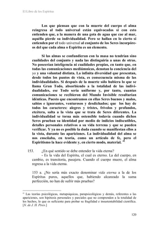 El Libro de los Espíritus
120
Los que piensan que con la muerte del cuerpo el alma
reingresa al todo universal están equivocados si con esto
entienden que, a la manera de una gota de agua que cae al mar,
aquélla pierde su individualidad. Pero se hallan en lo cierto si
entienden por el todo universal al conjunto de los Seres incorpóre-
os del que cada alma o Espíritu es un elemento.
Si las almas se confundieran con la masa no tendrían sino
cualidades del conjunto y nada las distinguiría a unas de otras.
No poseerían inteligencia ni cualidades propias, en tanto que, en
todas las comunicaciones mediúmnicas, denotan la conciencia del
yo y una voluntad distinta. La infinita diversidad que presentan,
desde todos los puntos de vista, es consecuencia misma de las
individualidades. Si después de la muerte sólo hubiera lo que se
llama Gran Todo, absorbiendo a la totalidad de las indivi-
dualidades, ese Todo sería uniforme y, por tanto, cuantas
comunicaciones se recibieron del Mundo Invisible resultarían
idénticas. Puesto que encontramos en ellas Seres buenos y malos,
sabios e ignorantes, venturosos y desdichados; que los hay de
todos los caracteres: alegres y tristes, frívolos y profundos,
etcétera, salta a la vista que se trata de Seres diferentes. La
individualidad se torna más ostensible todavía cuando dichos
Seres prueban su identidad por medio de indicios indiscutibles,
detalles personales relativos a su vida terrena y que se pueden
verificar. Y ya no es posible la duda cuando se manifiestan ellos a
la vista, durante las apariciones. La individualidad del alma se
nos enseñaba, en teoría, como un artículo de fe, pero el
Espiritismo la hace evidente y, en cierto modo, material. 41
153. ¿En qué sentido se debe entender la vida eterna?
- Es la vida del Espíritu, el cual es eterno. La del cuerpo, en
cambio, es transitoria, pasajera. Cuando el cuerpo muere, el alma
regresa a la vida eterna.
153 a. ¿No sería más exacto denominar vida eterna a la de los
Espíritus puros, aquellos que, habiendo alcanzado la suma
perfección, no han de sufrir más pruebas?
41
Las teorías psicológicas, metapsíquicas, parapsicológicas y demás, referentes a las
apariciones, son hipótesis personales y parciales que no comprenden a la totalidad de
los hechos, lo que es suficiente para probar su fragilidad e insustentabilidad científica.
[N. de J. H. Pires.]
 