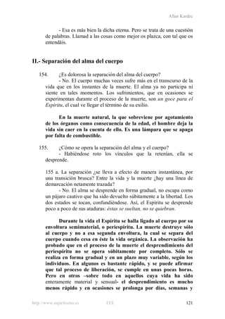 Allan Kardec
http://www.espiritismo.es FEE 121
- Esa es más bien la dicha eterna. Pero se trata de una cuestión
de palabras. Llamad a las cosas como mejor os plazca, con tal que os
entendáis.
II.- Separación del alma del cuerpo
154. ¿Es dolorosa la separación del alma del cuerpo?
- No. El cuerpo muchas veces sufre más en el transcurso de la
vida que en los instantes de la muerte. El alma ya no participa ni
siente en tales momentos. Los sufrimientos, que en ocasiones se
experimentan durante el proceso de la muerte, son un goce para el
Espíritu, el cual ve llegar el término de su exilio.
En la muerte natural, la que sobreviene por agotamiento
de los órganos como consecuencia de la edad, el hombre deja la
vida sin caer en la cuenta de ello. Es una lámpara que se apaga
por falta de combustible.
155. ¿Cómo se opera la separación del alma y el cuerpo?
- Habiéndose roto los vínculos que la retenían, ella se
desprende.
155 a. La separación ¿se lleva a efecto de manera instantánea, por
una transición brusca? Entre la vida y la muerte ¿hay una línea de
demarcación netamente trazada?
- No. El alma se desprende en forma gradual, no escapa como
un pájaro cautivo que ha sido devuelto súbitamente a la libertad. Los
dos estados se tocan, confundiéndose. Así, el Espíritu se desprende
poco a poco de sus ataduras: éstas se sueltan, no se quiebran.
Durante la vida el Espíritu se halla ligado al cuerpo por su
envoltura semimaterial, o periespíritu. La muerte destruye sólo
al cuerpo y no a esa segunda envoltura, la cual se separa del
cuerpo cuando cesa en éste la vida orgánica. La observación ha
probado que en el proceso de la muerte el desprendimiento del
periespíritu no se opera súbitamente por completo. Sólo se
realiza en forma gradual y en un plazo muy variable, según los
individuos. En algunos es bastante rápido, y se puede afirmar
que tal proceso de liberación, se cumple en unas pocas horas.
Pero en otros –sobre todo en aquellos cuya vida ha sido
enteramente material y sensual- el desprendimiento es mucho
menos rápido y en ocasiones se prolonga por días, semanas y
 