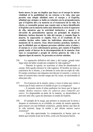 El Libro de los Espíritus
122
hasta meses, lo que no implica que haya en el cuerpo la menor
vitalidad ni la posibilidad de un retorno a la vida, sino que
persiste una simple afinidad entre el cuerpo y el Espíritu,
afinidad que siempre se halla en relación con la preponderancia
que el Espíritu dio a la materia en el transcurso de la vida. En
efecto, es razonable pensar que cuanto más se haya identificado
el Espíritu con la materia tanto más laborioso le será el separarse
de ella, mientras que la actividad intelectiva y moral y la
elevación de pensamientos operan un principio de despren-
dimiento, incluso durante la vida del cuerpo, y cuando llega la
muerte, la separación es rápida. Este es el resultado de los
estudios hechos sobre todos los individuos observados en el
momento de la muerte. Esas observaciones prueban, inclusive,
que la afinidad que en algunas personas subsiste entre el alma y
el cuerpo es a veces sobremanera penosa, por cuanto el Espíritu
puede sentir el horror de la descomposición de la materia. Este
caso es excepcional y propio de ciertos géneros de vida y de
algunos tipos de muerte. Se presenta en ciertos suicidas.
156. La separación definitiva del alma y del cuerpo ¿puede tener
lugar antes de haber cesado por completo la vida orgánica?
- Durante la agonía, en ocasiones el alma ha abandonado al
cuerpo. Sólo queda entonces la vida orgánica. El hombre no tiene ya
conciencia de sí mismo, y no obstante le resta aún un soplo de vida.
El cuerpo constituye una máquina movida por el corazón, y existe en
tanto el corazón hace circular sangre por las venas, no necesitando al
alma para ello.
157. En el proceso de la muerte ¿tiene a veces el alma una visión o
éxtasis que le hace entrever el mundo al que va a reingresar?
- A menudo siente el alma quebrarse los lazos que la ligan al
cuerpo. Realiza entonces todos los esfuerzos para romperlos por
entero. Ya desprendida en parte de la materia, ve desarrollarse el
porvenir ante ella y goza de antemano el estado de Espíritu.
158. El ejemplo de la oruga, que primero se arrastra por la tierra y
después se enclaustra en su crisálida, en estado de muerte aparente,
para renacer con una brillante existencia, ¿puede darnos una idea de
la vida terrenal, luego la tumba y por última nuestro nueva
existencia?
- Una idea aproximada. La comparación es buena, pero no
habría que tomarla al pie de la letra, como con frecuencia hacéis.
 