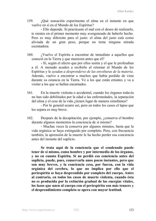 Allan Kardec
http://www.espiritismo.es FEE 123
159. ¿Qué sensación experimenta el alma en el instante en que
vuelve en sí en el Mundo de los Espíritus?
- Ello depende. Si practicaste el mal con el deseo de realizarlo,
te sientes en el primer momento muy avergonzado de haberlo hecho.
Pero es muy diferente para el justo: el alma del justo está como
aliviada de un gran peso, porque no teme ninguna mirada
escrutadora.
160. ¿Vuelve el Espíritu a encontrar de inmediato a aquellos que
conoció en la Tierra y que murieron antes que él?
- Sí, según el afecto que por ellos sentía y el que le profesaban
a él. A menudo acuden a recibirlo al retornar al Mundo de los
Espíritus y le ayudan a desprenderse de las envolturas de la materia.
Además, vuelve a encontrar a muchos que había perdido de vista
durante su estancia en la Tierra. Ve a los que están errantes y va a
visitar a los que se hallan encarnados.
161. En la muerte violenta o accidental, cuando los órganos todavía
no han sido debilitados por la edad o las enfermedades, la separación
del alma y el cese de la vida ¿tienen lugar de manera simultánea?
- Por lo general ocurre así, pero en todos los casos el lapso que
los separa es muy breve.
162. Después de la decapitación, por ejemplo, ¿conserva el hombre
durante algunos momentos la conciencia de sí mismo?
- Muchas veces la conserva por algunos minutos, hasta que la
vida orgánica se haya extinguido por completo. Pero, con frecuencia
también, la aprensión de la muerte le ha hecho perder esa conciencia
antes del instante del suplicio.
Se trata aquí de la conciencia que el condenado puede
tener de sí mismo, como hombre y por intermedio de los órganos,
y no en cuanto Espíritu. Si no perdió esa conciencia antes del
suplicio, puede, pues, conservarla unos pocos instantes, pero que
son muy breves, y la conciencia cesa, por fuerza, con la vida
orgánica del cerebro, lo que no implica por ello que el
periespíritu se haya desprendido por completo del cuerpo. Antes
al contrario, en todos los casos de muerte violenta, cuando ésta
no es producida por la extinción gradual de las energías vitales,
los lazos que unen al cuerpo con el periespíritu son más tenaces y
el desprendimiento completo se opera con mayor lentitud.
 